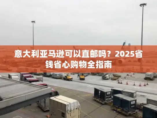 意大利亚马逊可以直邮吗？2025省钱省心购物全指南