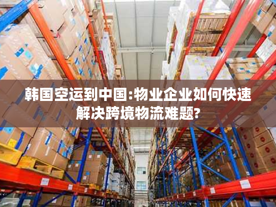 韩国空运到中国:物业企业如何快速解决跨境物流难题?