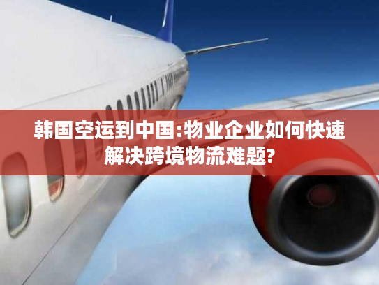 韩国空运到中国:物业企业如何快速解决跨境物流难题?