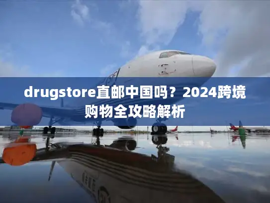 drugstore直邮中国吗？2024跨境购物全攻略解析