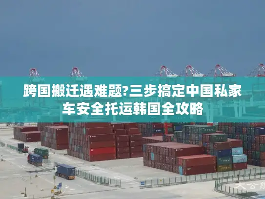 跨国搬迁遇难题?三步搞定中国私家车安全托运韩国全攻略