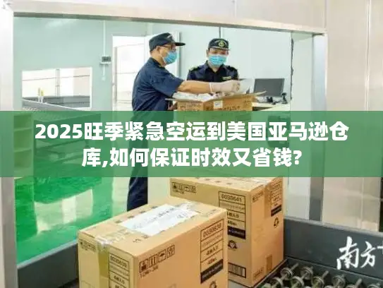 2025旺季紧急空运到美国亚马逊仓库,如何保证时效又省钱?
