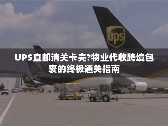 UPS直邮清关卡壳?物业代收跨境包裹的终极通关指南