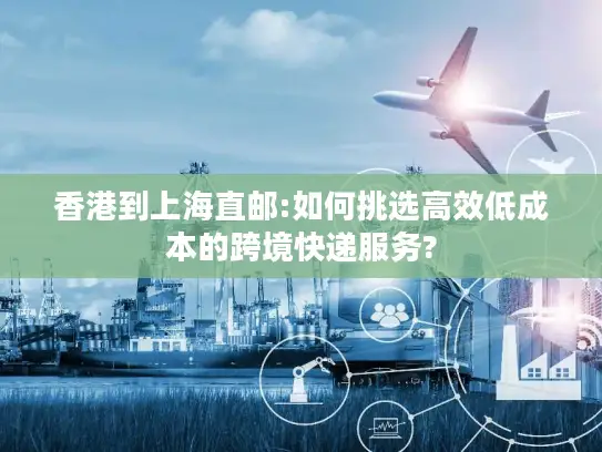 香港到上海直邮:如何挑选高效低成本的跨境快递服务?