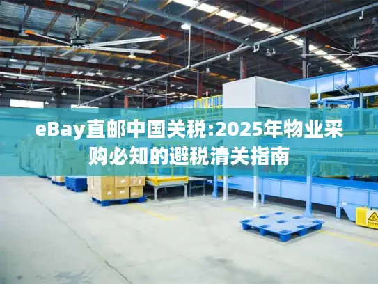 eBay直邮中国关税:2025年物业采购必知的避税清关指南