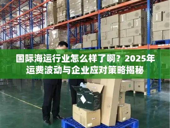 国际海运行业怎么样了啊？2025年运费波动与企业应对策略揭秘