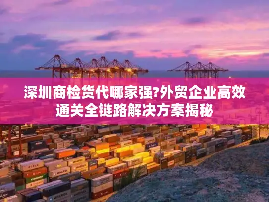 深圳商检货代哪家强?外贸企业高效通关全链路解决方案揭秘