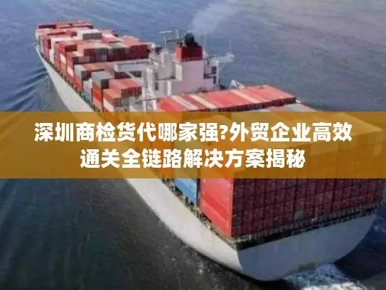 深圳商检货代哪家强?外贸企业高效通关全链路解决方案揭秘