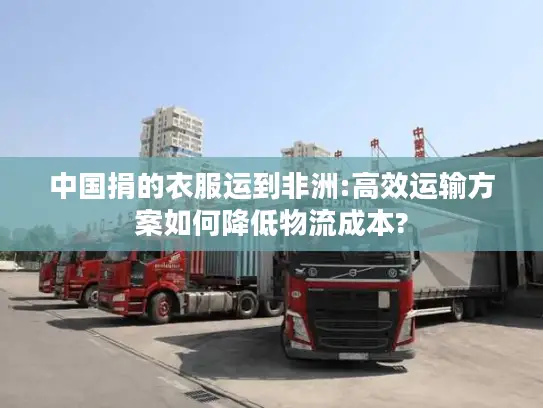 中国捐的衣服运到非洲:高效运输方案如何降低物流成本?