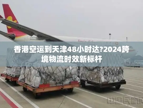 香港空运到天津48小时达?2024跨境物流时效新标杆