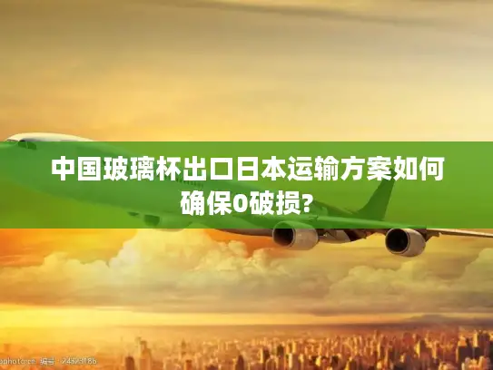 中国玻璃杯出口日本运输方案如何确保0破损?