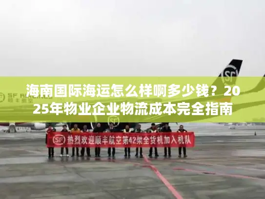 海南国际海运怎么样啊多少钱？2025年物业企业物流成本完全指南