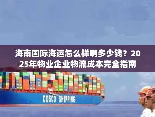 海南国际海运怎么样啊多少钱？2025年物业企业物流成本完全指南