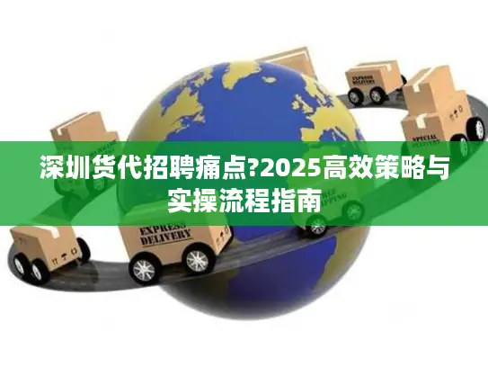 深圳货代招聘痛点?2025高效策略与实操流程指南