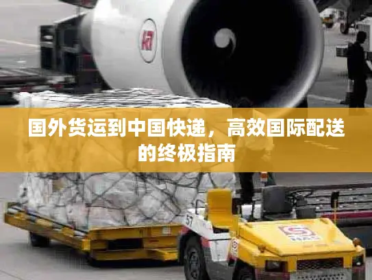 国外货运到中国快递,高效国际配送的终极指南 国外货运到中国快递,高效国际配送的终极指南