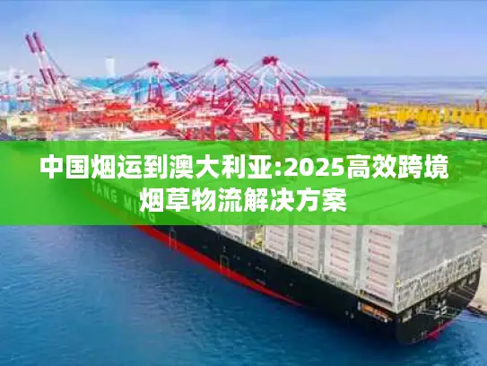 中国烟运到澳大利亚:2025高效跨境烟草物流解决方案