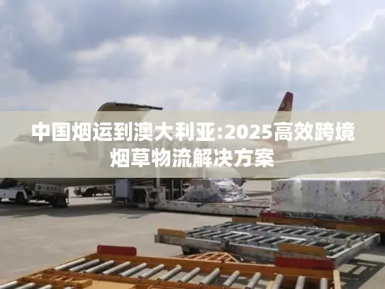 中国烟运到澳大利亚:2025高效跨境烟草物流解决方案