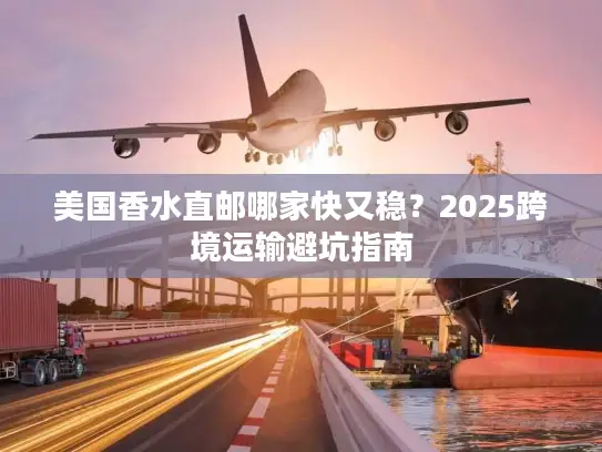 美国香水直邮哪家快又稳？2025跨境运输避坑指南