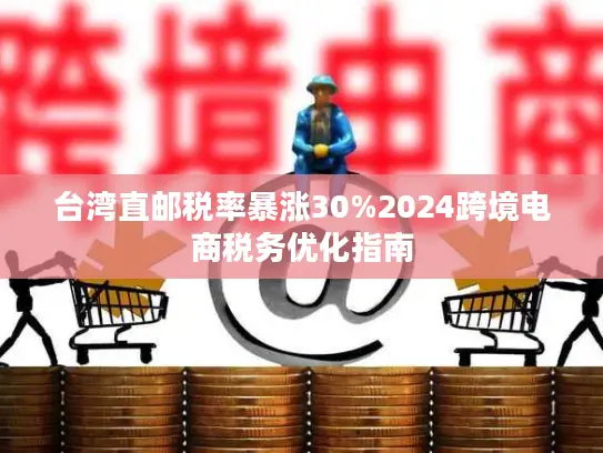 台湾直邮税率暴涨30%2024跨境电商税务优化指南
