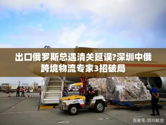 出口俄罗斯总遇清关延误?深圳中俄跨境物流专家3招破局