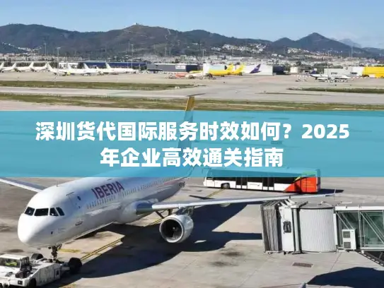 深圳货代国际服务时效如何？2025年企业高效通关指南