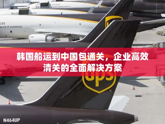 韩国船运到中国包通关，企业高效清关的全面解决方案