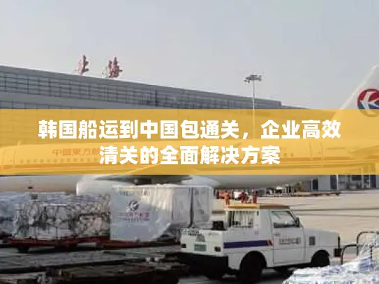 韩国船运到中国包通关，企业高效清关的全面解决方案