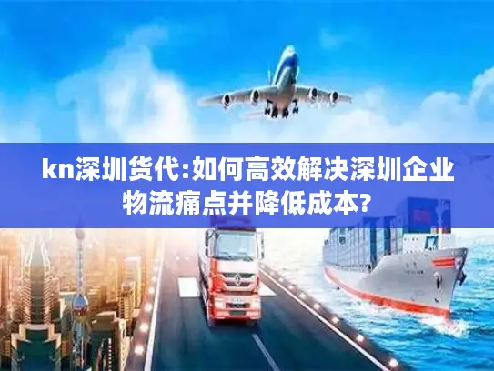 kn深圳货代:如何高效解决深圳企业物流痛点并降低成本?