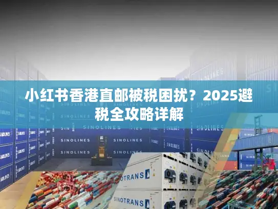 小红书香港直邮被税困扰?2025避税全攻略详解 小红书香港直邮被税困扰?2025避税全攻略详解