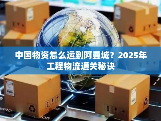 中国物资怎么运到阿曼城？2025年工程物流通关秘诀