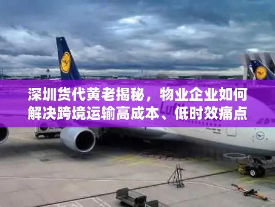 深圳货代黄老揭秘，物业企业如何解决跨境运输高成本、低时效痛点？
