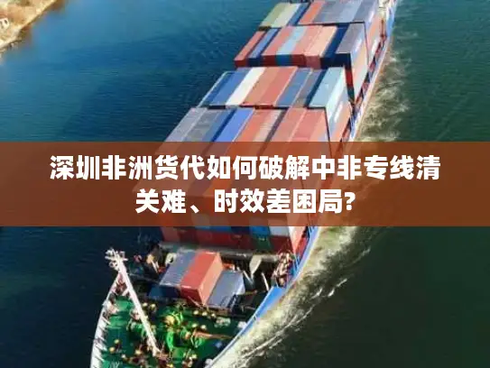 深圳非洲货代如何破解中非专线清关难、时效差困局?