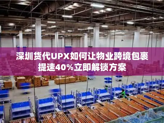 深圳货代UPX如何让物业跨境包裹提速40%立即解锁方案