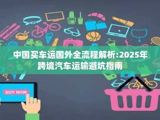 中国买车运国外全流程解析:2025年跨境汽车运输避坑指南