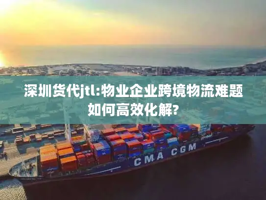 深圳货代jtl:物业企业跨境物流难题如何高效化解?