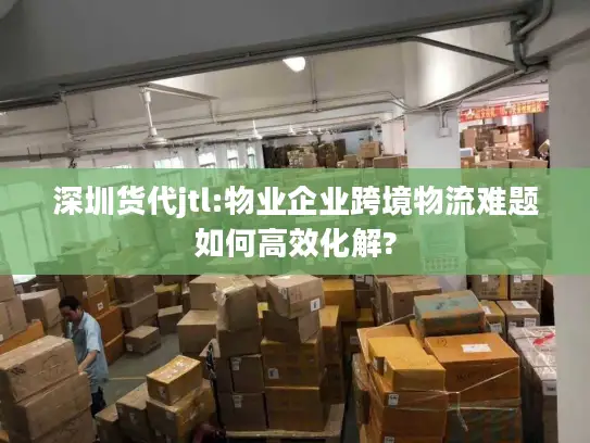 深圳货代jtl:物业企业跨境物流难题如何高效化解?