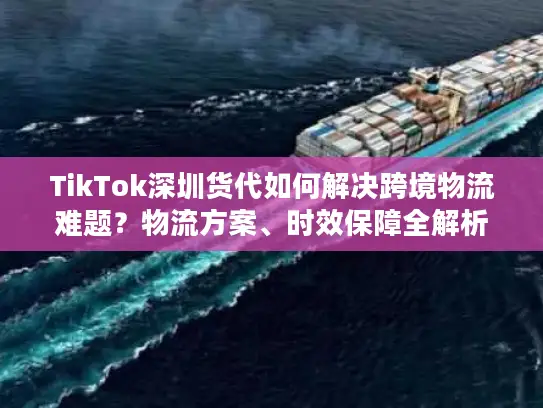 TikTok深圳货代如何解决跨境物流难题？物流方案、时效保障全解析