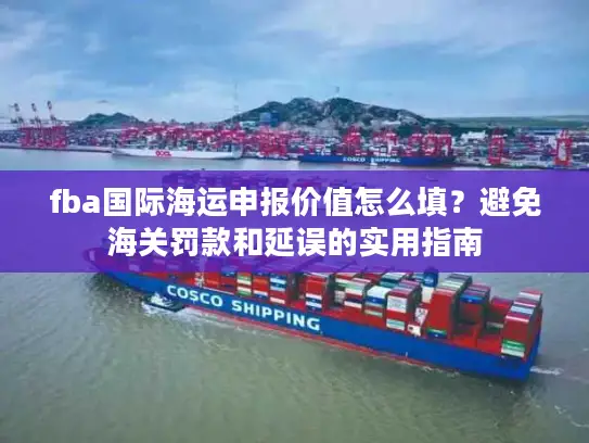 fba国际海运申报价值怎么填？避免海关罚款和延误的实用指南