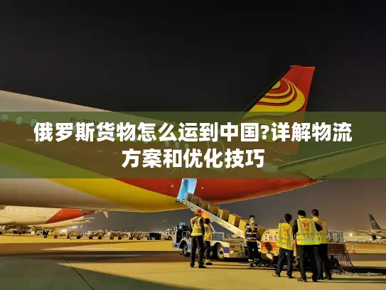 俄罗斯货物怎么运到中国?详解物流方案和优化技巧