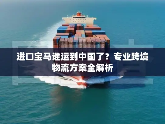进口宝马谁运到中国了？专业跨境物流方案全解析