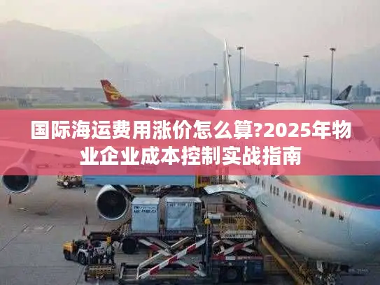国际海运费用涨价怎么算?2025年物业企业成本控制实战指南