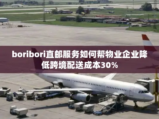 boribori直邮服务如何帮物业企业降低跨境配送成本30%