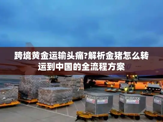 跨境黄金运输头痛?解析金猪怎么转运到中国的全流程方案