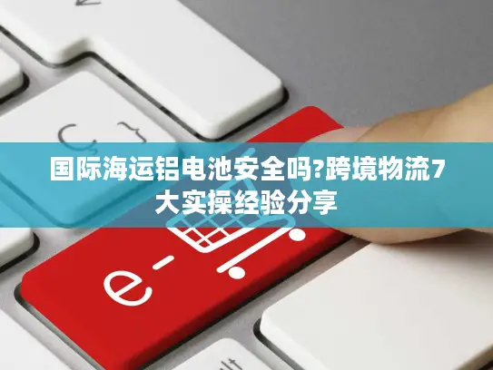 国际海运铝电池安全吗?跨境物流7大实操经验分享