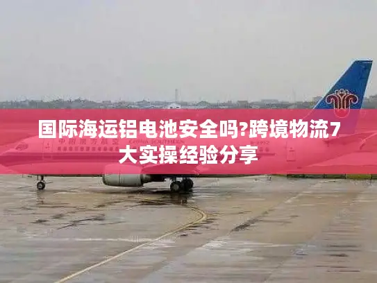 国际海运铝电池安全吗?跨境物流7大实操经验分享