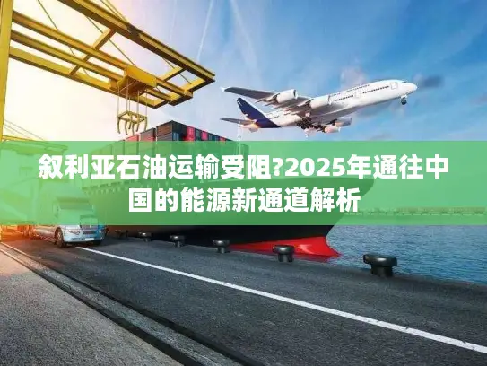 叙利亚石油运输受阻?2025年通往中国的能源新通道解析