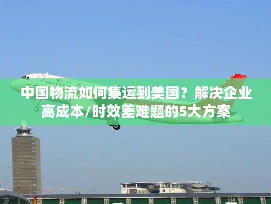 中国物流如何集运到美国？解决企业高成本/时效差难题的5大方案