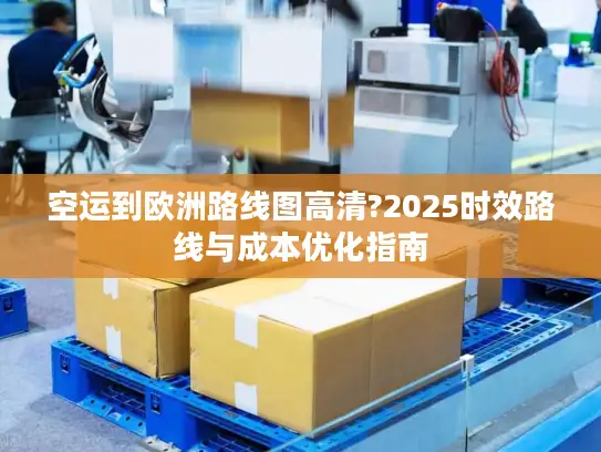 空运到欧洲路线图高清?2025时效路线与成本优化指南