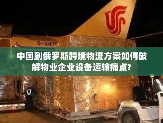 中国到俄罗斯跨境物流方案如何破解物业企业设备运输痛点?