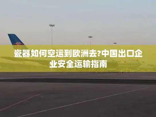 瓷器如何空运到欧洲去?中国出口企业安全运输指南
